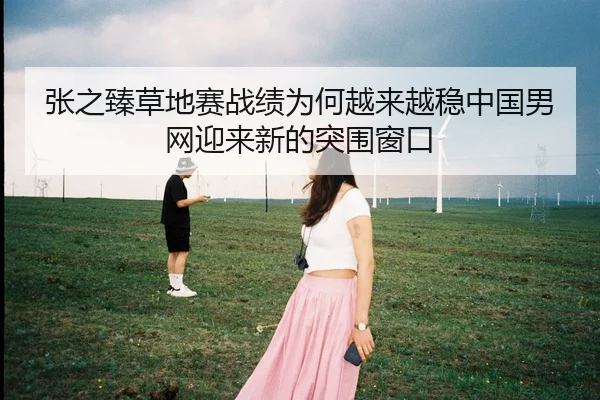 张之臻草地赛战绩为何越来越稳中国男网迎来新的突围窗口